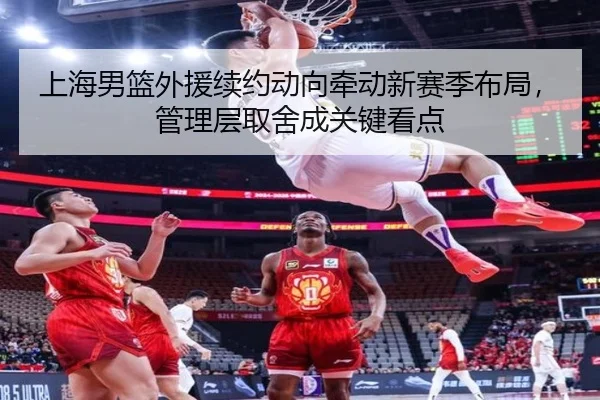 上海男篮外援续约动向牵动新赛季布局，管理层取舍成关键看点