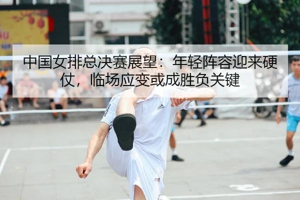 中国女排总决赛展望：年轻阵容迎来硬仗，临场应变或成胜负关键（maiqiuzhan）